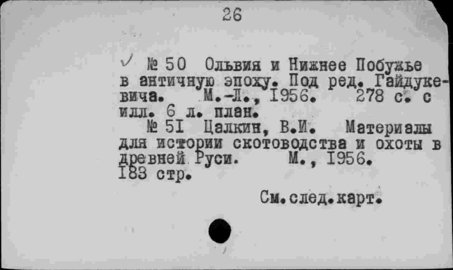 ﻿26
J № 50 Ольвия и Нижнее Побужье в античную эпоху. Под ред. Гайдуке вича. М.-Л./І956.	278 с. с
илл. 6 л. план.
№ 51 Цалкин, В.й. Материалы для истории скотоводства и охоты в древней Руси. М., 1956.
Си.след.карт.